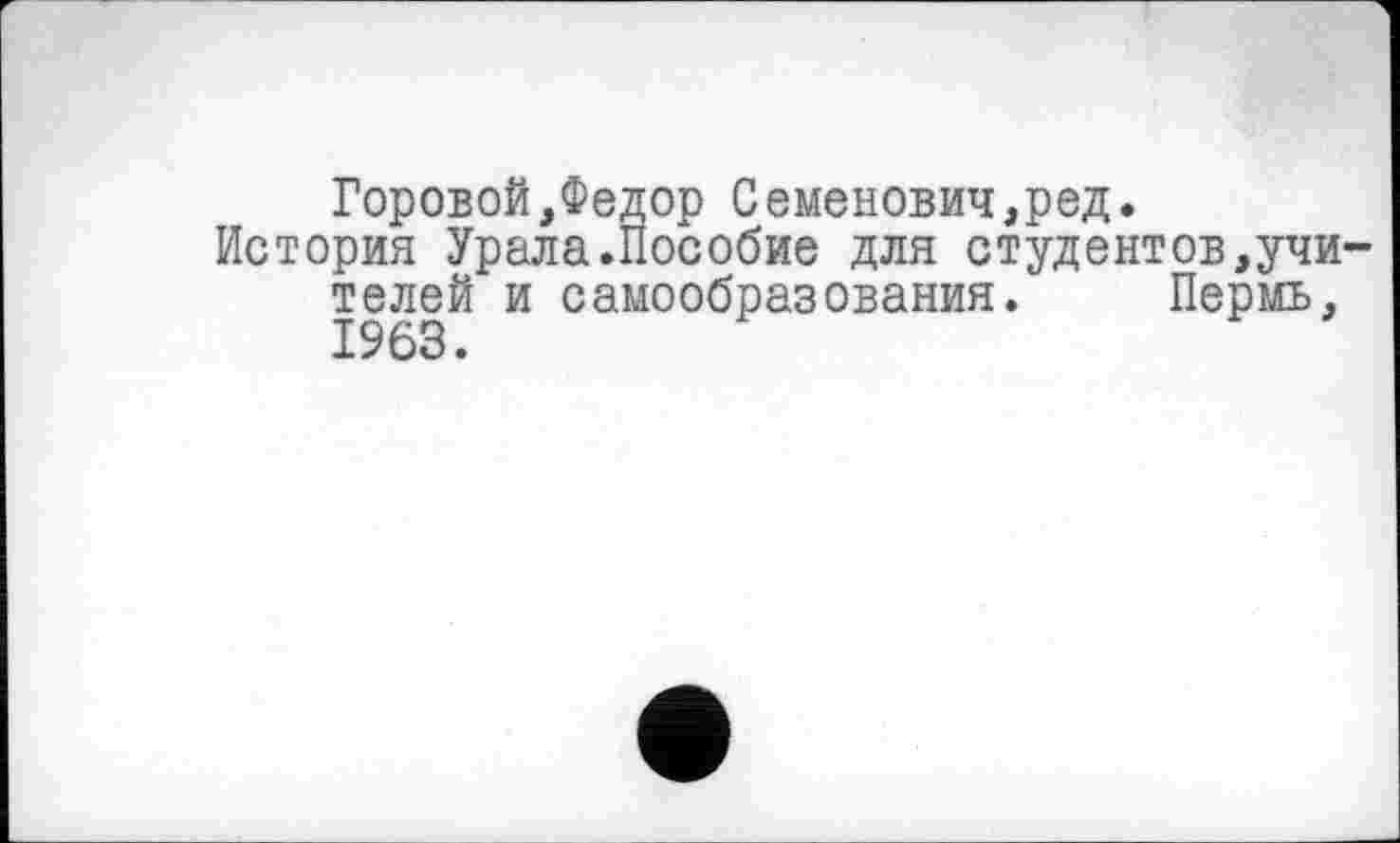 ﻿Горовой,Федор Семенович,ред.
История Урала.Пособие для студентов,учителей и самообразования. Пермь, 1963.